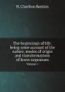 The beginnings of life: being some account of the nature, modes of origin and transformations of lower organisms. Volume 1 - H. Charlton Bastian