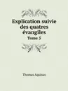 Explication suivie des quatres evangiles. Tome 5 - Thomas Aquinas