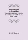 L'Apocalypse. ou, L'Evangile de Jesus-Christ glorifie et l'histoire de son eglise jusqu'a la fin des temps. Tome 2 - A.J.B. Duprat