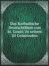Das Katholische Deutschthum von St. Louis: in seinen 20 Gemeinden - Catholic Church