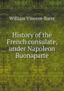 History of the French consulate, under Napoleon Buonaparte - William Vincent-Barre