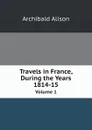 Travels in France, During the Years 1814-15. Volume 1 - Archibald Alison