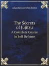 The Secrets of Jujitsu. A Complete Course in Self Defense - A.C. Smith