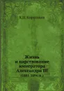 Жизнь и царствование императора Александра III. (1881-1894 гг.) - К.Н. Корольков