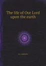 The life of Our Lord upon the earth - S.J. Andrews