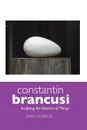 Constantin Brancusi. Sculpting the Essence of Things - James Pearson