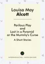 Perilous Play, And, Lost in a Pyramid or the Mummy's Curse. A Short Stories - Louisa May Alcott