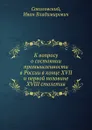 К вопросу о состоянии промышленности в России в конце XVII и первой половине XVIII столетия - И.В. Соколовский