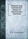 Первый царь московский Иоанн IV Васильевич Грозный - Е.А. Тихомиров