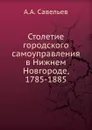 Столетие городского самоуправления в Нижнем Новгороде, 1785-1885 - А.А. Савельев
