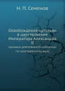 Освобождение крестьян в царствование Императора Александра II. хроника деятельности комиссии по крестьянскому делу - Н.П. Семенов