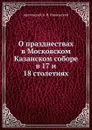 О празднествах в Московском Казанском cоборе. в 17 и 18 столетиях - протоиерей А. В. Никольский