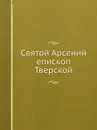 Святой Арсений епископ Тверской - В. Успенский, Л. Целепи