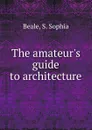 The amateur.s guide to architecture - S.S. Beale
