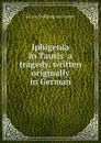 Iphigenia in Tauris  a tragedy, written originally in German - И. В. Гёте