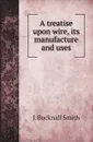 A treatise upon wire, its manufacture and uses - J. Bucknall Smith