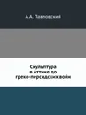 Скульптура в Аттике до греко-персидских войн - А.А. Павловский