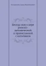 Беседа моя о вере римско-католической и православной с католиком - С.Н. Богданович