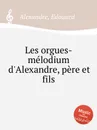 Les orgues-melodium d'Alexandre, pere et fils - E. Alexandre