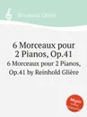 3 пьесы для 2-х фортепиано, Op.41. 6 Morceaux pour 2 Pianos, Op.41 by Reinhold Gliere - Р. Глиэра