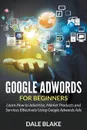 Google Adwords For Beginners. Learn How to Advertise, Market Products and Services Effectively Using Google Adwords Ads - Dale Blake