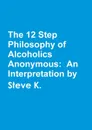 The 12 Step Philosophy of Alcoholics Anonymous. An Interpretation by Steve K. - Steve K.