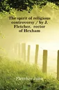 The spirit of religious controversy / by J. Fletcher, rector of Hexham - John Fletcher