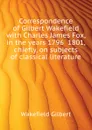 Correspondence of Gilbert Wakefield with Charles James Fox, in the years 1796  1801, chiefly, on subjects of classical literature - Wakefield Gilbert