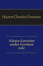 Alsace-Lorraine under German rule - Hazen Charles Downer