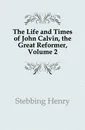 The Life and Times of John Calvin, the Great Reformer, Volume 2 - Stebbing Henry