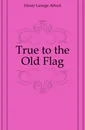 True to the Old Flag - Henty George Alfred