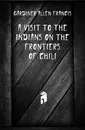 A Visit to the Indians On the Frontiers of Chili - Gardiner Allen Francis