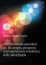 Abolitionism unveiled or, Its origin, progress and pernicious tendency fully developed - James Henry Field