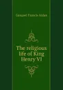 The religious life of King Henry VI - Gasquet Francis Aidan