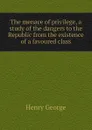 The menace of privilege, a study of the dangers to the Republic from the existence of a favoured class - Henry George