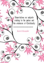 Dissertations on subjects relating to the genius and the evidences of Christianity - Gerard Alexander