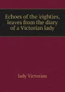 Echoes of the eighties, leaves from the diary of a Victorian lady - lady Victorian