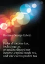 Federal income tax, including tax on undistributed net income, capital stock tax, and war excess profits tax - Holmes George Edwin