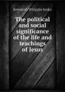 The political and social significance of the life and teachings of Jesus - Jenks Jeremiah Whipple