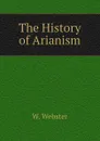 The History of Arianism - W. Webster