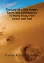 The Log of a Sea Angler. Sport and Adventures in Many Seas, with Spear and Rod - Charles Frederick Holder