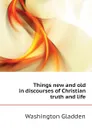 Things new and old in discourses of Christian truth and life - Washington Gladden