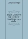 Bright Glimpses for Mothers Meetings, by a Mother - Glimpses Bright