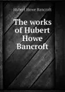 The works of Hubert Howe Bancroft - Hubert Howe Bancroft