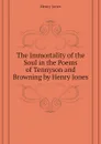 The Immortality of the Soul in the Poems of Tennyson and Browning by Henry Jones - Jones Henry