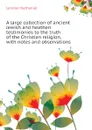 A large collection of ancient Jewish and heathen testimonies to the truth of the Christian religion, with notes and observations - Lardner Nathaniel