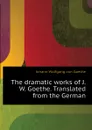 The dramatic works of J.W. Goethe. Translated from the German - И. В. Гёте