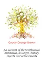 An account of the Smithsonian Institution, its origin, history, objects and achievements - Goode George Brown