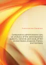 Comparative administrative law, an analysis of the administrative systems, national and local, of the United States, England, France, and Germany - Goodnow Frank Johnson