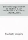 The science of government as exhibited in the institutions of the United States of America - Charles B. Goodrich